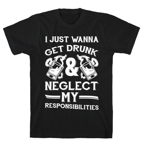 I Just Wanna Get Drunk And Neglect My Responsibilities T-Shirt