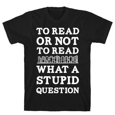 To Read Or Not To Read What A Stupid Question T-Shirt