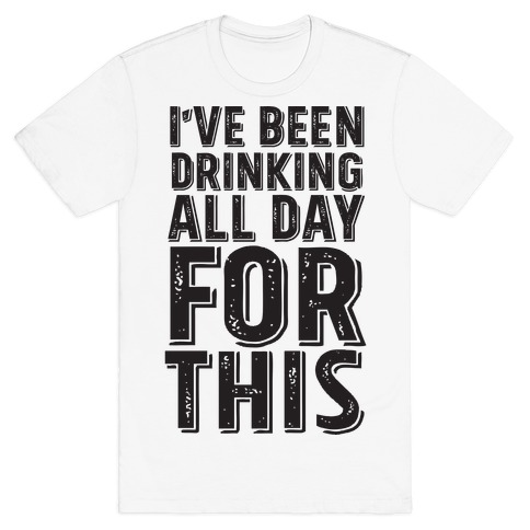 I've Been Drinking All Day For This T-Shirt