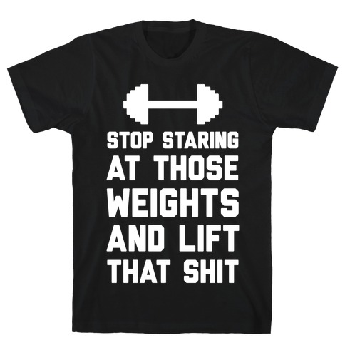 Stop Staring At Those Weights And Lift That Shit T-Shirt
