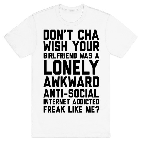 Don't Cha Wish Your Girlfriend Was A Lonely, Awkward, Anti-Social, Internet Addicted Freak Like Me T-Shirt