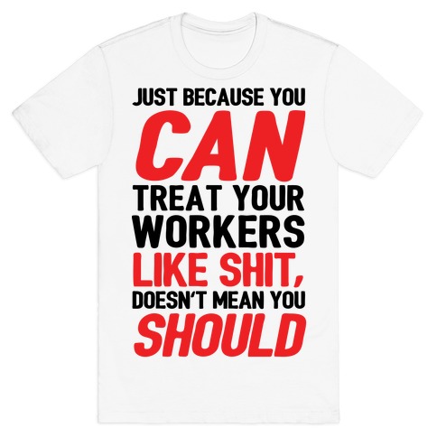 Just Because You CAN Treat Your Workers Like Shit, Doesn't Mean You SHOULD T-Shirt