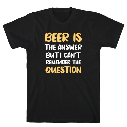 Beer Is The Answer... But I Can't Remember The Question T-Shirt