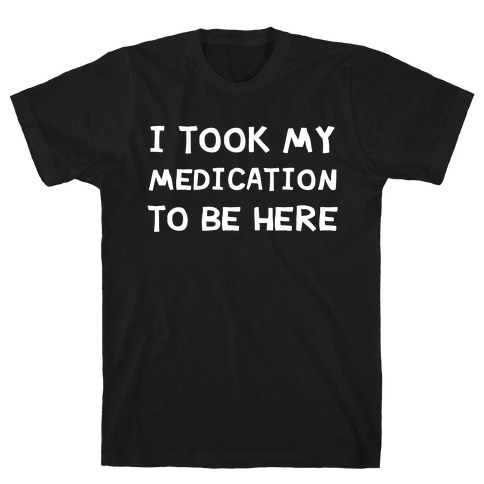 I Took My Medication To Be Here T-Shirt