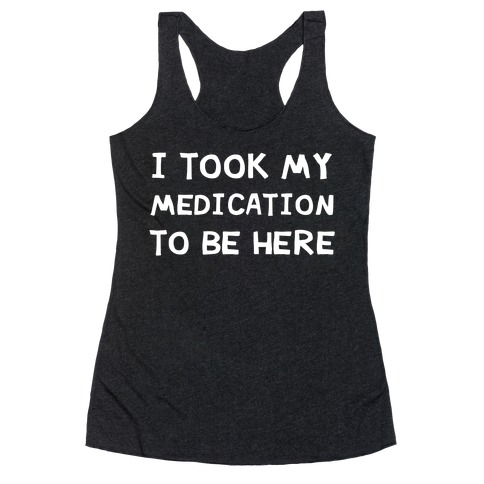 I Took My Medication To Be Here Racerback Tank Top
