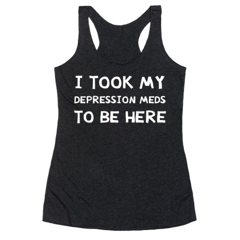 I Took My Depression Meds To Be Here Racerback Tank Top