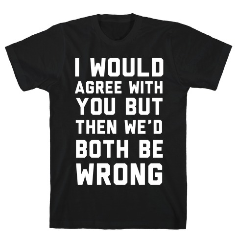 I Would Agree With You, But Then We'd Both Be Wrong T-Shirt