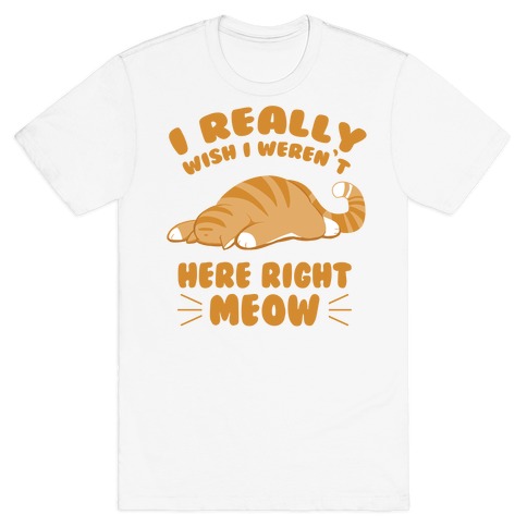 I Really Wish I Weren't Here Right Meow T-Shirt
